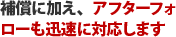 補償に加え、アフターフォローも迅速に対応します