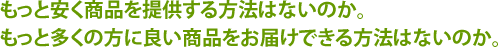 もっと安く商品を提供する方法はないのか。もっと多くの方に良い商品をお届けできる方法はないのか。